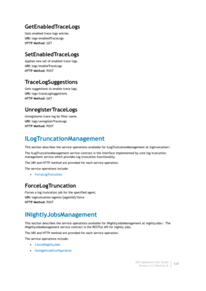 Page 440Dell AppAssure User Guide
Version 5.4.3 Revision B438
GetEnabledTraceLogs
Gets enabled trace logs entries.
URI: logs/enabledTraceLogs
HTTP Method: GET
SetEnabledTraceLogs
Applies new set of enabled trace logs.
URI: logs/enableTraceLogs
HTTP Method: POST
TraceLogSuggestions
Gets suggestions to enable trace logs.
URI: logs/traceLogSuggestions
HTTP Method: GET
UnregisterTraceLogs
Unregisteres trace log by filter name.
URI: logs/unregisterTraceLogs
HTTP Method: POST
ILogTruncationManagement
This section...