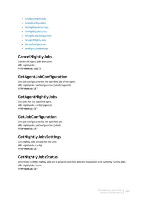 Page 441Dell AppAssure User Guide
Version 5.4.3 Revision B439 •GetAgentNightlyJobs
•GetJobConfiguration
•GetNightlyJobsSettings
•GetNightlyJobsStatus
•SetAgentJobConfiguration
•SetAgentNightlyJobs
•SetJobConfiguration
•SetNightlyJobsSettings
CancelNightlyJobs
Cancels all nightly jobs execution.
URI: nightlyJobs/
HTTP Method: DELETE
GetAgentJobConfiguration
Gets job configuration for the specified job of the agent.
URI: nightlyJobs/jobConfiguration/{jobId}/{agentId}
HTTP Method: GET
GetAgentNightlyJobs
Gets jobs...