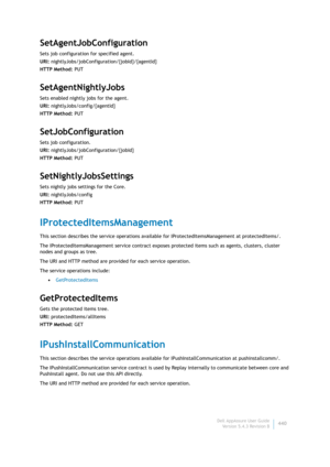 Page 442Dell AppAssure User Guide
Version 5.4.3 Revision B440
SetAgentJobConfiguration
Sets job configuration for specified agent.
URI: nightlyJobs/jobConfiguration/{jobId}/{agentId}
HTTP Method: PUT
SetAgentNightlyJobs
Sets enabled nightly jobs for the agent.
URI: nightlyJobs/config/{agentId}
HTTP Method: PUT
SetJobConfiguration
Sets job configuration.
URI: nightlyJobs/jobConfiguration/{jobId}
HTTP Method: PUT
SetNightlyJobsSettings
Sets nightly jobs settings for the Core.
URI: nightlyJobs/config
HTTP Method:...