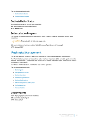 Page 443Dell AppAssure User Guide
Version 5.4.3 Revision B441 The service operations include:
•GetInstallationStatus
•SetInstallationProgress
GetInstallationStatus
Gets installation progress of child push install job.
URI: pushinstallcomm/status/jobs/{jobId}
HTTP Method: GET
SetInstallationProgress
This method is called by push install functionality which is used to track the progress of remote agent 
installation.
URI: pushinstallcomm/setProgress/jobs/{jobId}/{messageType}/{progress}/{message}
HTTP Method:...