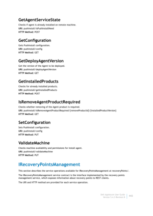 Page 444Dell AppAssure User Guide
Version 5.4.3 Revision B442
GetAgentServiceState
Checks if agent is already installed on remote machine.
URI: pushinstall/isPushInstallNeed
HTTP Method: POST
GetConfiguration
Gets PushInstall configuration.
URI: pushinstall/config
HTTP Method: GET
GetDeployAgentVersion
Get the version of the Agent to be deployed.
URI: pushinstall/deployAgentVersion
HTTP Method: GET
GetInstalledProducts
Checks for already installed products.
URI: pushinstall/getInstalledProducts
HTTP Method:...