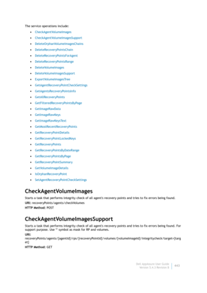 Page 445Dell AppAssure User Guide
Version 5.4.3 Revision B443 The service operations include:
•CheckAgentVolumeImages
•CheckAgentVolumeImagesSupport
•DeleteOrphanVolumeImagesChains
•DeleteRecoveryPointsChain
•DeleteRecoveryPointsForAgent
•DeleteRecoveryPointsRange
•DeleteVolumeImages
•DeleteVolumeImagesSupport
•ExportVolumeImagesTree
•GetAgentRecoveryPointCheckSettings
•GetAgentsRecoveryPointsInfo
•GetAllRecoveryPoints
•GetFilteredRecoveryPointsByPage
•GetImageRawData
•GetImageRawKeys
•GetImageRawKeysText...