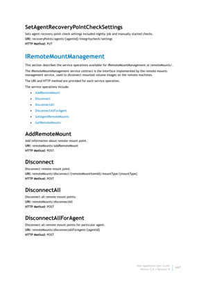 Page 449Dell AppAssure User Guide
Version 5.4.3 Revision B447
SetAgentRecoveryPointCheckSettings
Sets agent recovery point check settings included nightly job and manually started checks.
URI: recoveryPoints/agents/{agentId}/integritycheck/settings
HTTP Method: PUT
IRemoteMountManagement
This section describes the service operations available for IRemoteMountManagement at remoteMounts/. 
The IRemoteMountManagement service contract is the Interface implemented by the remote mounts 
management service, used to...