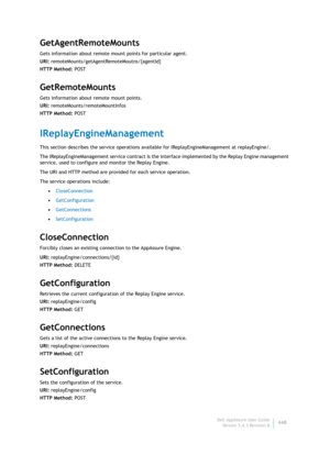 Page 450Dell AppAssure User Guide
Version 5.4.3 Revision B448
GetAgentRemoteMounts
Gets information about remote mount points for particular agent.
URI: remoteMounts/getAgentRemoteMoutns/{agentId}
HTTP Method: POST
GetRemoteMounts
Gets information about remote mount points.
URI: remoteMounts/remoteMountInfos
HTTP Method: POST
IReplayEngineManagement
This section describes the service operations available for IReplayEngineManagement at replayEngine/. 
The IReplayEngineManagement service contract is the interface...