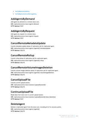 Page 453Dell AppAssure User Guide
Version 5.4.3 Revision B451 •VerifyReplicationAbility
•VerifyReplicationCorePairingAbility
AddAgentsByDemand
Add agents by demand to a remote slave core.
URI: replicationcomms/slave/agents/demand
HTTP Method: POST
AddAgentsByRequest
Add agents by request to a remote slave.
URI: replicationcomms/slave/agents/request
HTTP Method: POST
CancelRemoteMetadataUpdate
Cancels metadata update phase of replication job for replicated agent.
URI:...