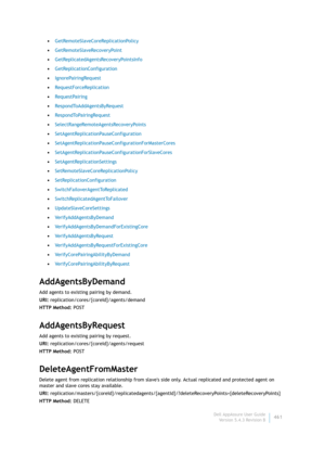 Page 463Dell AppAssure User Guide
Version 5.4.3 Revision B461 •GetRemoteSlaveCoreReplicationPolicy
•GetRemoteSlaveRecoveryPoint
•GetReplicatedAgentsRecoveryPointsInfo
•GetReplicationConfiguration
•IgnorePairingRequest
•RequestForceReplication
•RequestPairing
•RespondToAddAgentsByRequest
•RespondToPairingRequest
•SelectRangeRemoteAgentsRecoveryPoints
•SetAgentReplicationPauseConfiguration
•SetAgentReplicationPauseConfigurationForMasterCores
•SetAgentReplicationPauseConfigurationForSlaveCores...