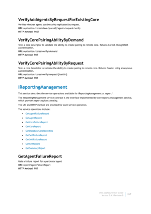 Page 469Dell AppAssure User Guide
Version 5.4.3 Revision B467
VerifyAddAgentsByRequestForExistingCore
Verifies whether agents can be safely replicated by request.
URI: replication/cores/slave/{coreId}/agents/request/verify
HTTP Method: POST
VerifyCorePairingAbilityByDemand
Tests a core descriptor to validate the ability to create pairing to remote core. Returns CoreId. Using NTLM 
authentication.
URI: replication/cores/verify/demand
HTTP Method: PUT
VerifyCorePairingAbilityByRequest
Tests a core descriptor to...