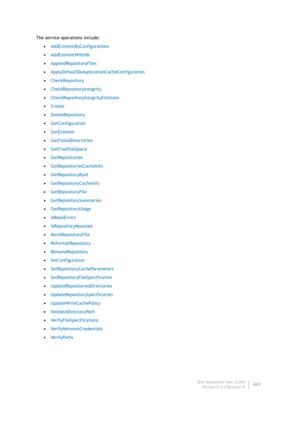 Page 471Dell AppAssure User Guide
Version 5.4.3 Revision B469 The service operations include:
•AddExistentByConfigurations
•AddExistentWithIds
•AppendRepositoryFiles
•ApplyDefaultDeduplicationCacheConfiguration
•CheckRepository
•CheckRepositoryIntegrity
•CheckRepositoryIntegrityEstimate
•Create
•DeleteRepository
•GetConfiguration
•GetExistent
•GetFailedDirectories
•GetFreeDiskSpace
•GetRepositories
•GetRepositoriesCacheInfo
•GetRepositoryById
•GetRepositoryCacheInfo
•GetRepositoryFile
•GetRepositorySummaries...