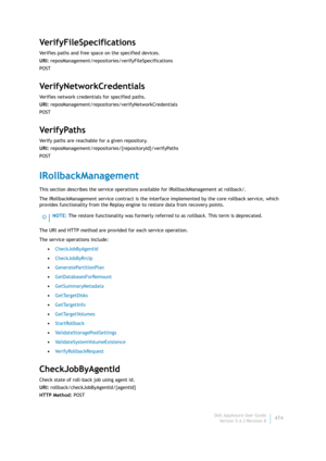 Page 476Dell AppAssure User Guide
Version 5.4.3 Revision B474
VerifyFileSpecifications
Verifies paths and free space on the specified devices.
URI: reposManagement/repositories/verifyFileSpecifications
POST
VerifyNetworkCredentials
Verifies network credentials for specified paths.
URI: reposManagement/repositories/verifyNetworkCredentials
POST
Ve r i f y Pa t h s
Verify paths are reachable for a given repository.
URI: reposManagement/repositories/{repositoryId}/verifyPaths
POST
IRollbackManagement
This section...