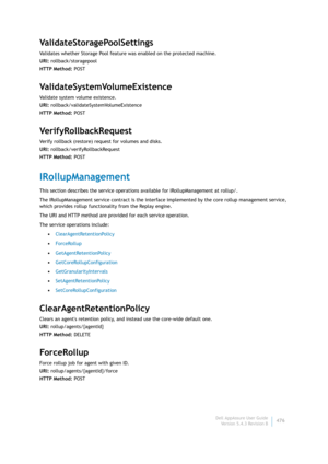 Page 478Dell AppAssure User Guide
Version 5.4.3 Revision B476
ValidateStoragePoolSettings
Validates whether Storage Pool feature was enabled on the protected machine.
URI: rollback/storagepool
HTTP Method: POST
ValidateSystemVolumeExistence
Validate system volume existence.
URI: rollback/validateSystemVolumeExistence
HTTP Method: POST
VerifyRollbackRequest
Verify rollback (restore) request for volumes and disks.
URI: rollback/verifyRollbackRequest
HTTP Method: POST
IRollupManagement
This section describes the...