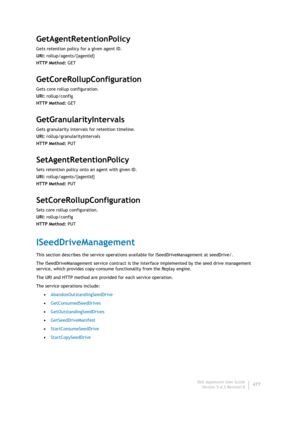 Page 479Dell AppAssure User Guide
Version 5.4.3 Revision B477
GetAgentRetentionPolicy
Gets retention policy for a given agent ID.
URI: rollup/agents/{agentId}
HTTP Method: GET
GetCoreRollupConfiguration
Gets core rollup configuration.
URI: rollup/config
HTTP Method: GET
GetGranularityIntervals
Gets granularity intervals for retention timeline.
URI: rollup/granularityIntervals
HTTP Method: PUT
SetAgentRetentionPolicy
Sets retention policy onto an agent with given ID.
URI: rollup/agents/{agentId}
HTTP Method: PUT...