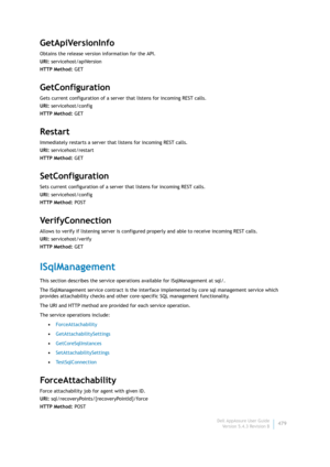 Page 481Dell AppAssure User Guide
Version 5.4.3 Revision B479
GetApiVersionInfo
Obtains the release version information for the API.
URI: servicehost/apiVersion
HTTP Method: GET
GetConfiguration
Gets current configuration of a server that listens for incoming REST calls.
URI: servicehost/config
HTTP Method: GET
Restart
Immediately restarts a server that listens for incoming REST calls.
URI: servicehost/restart
HTTP Method: GET
SetConfiguration
Sets current configuration of a server that listens for incoming REST...