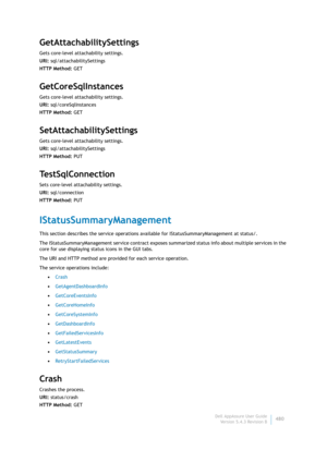 Page 482Dell AppAssure User Guide
Version 5.4.3 Revision B480
GetAttachabilitySettings
Gets core-level attachability settings.
URI: sql/attachabilitySettings
HTTP Method: GET
GetCoreSqlInstances
Gets core-level attachability settings.
URI: sql/coreSqlInstances
HTTP Method: GET
SetAttachabilitySettings
Gets core-level attachability settings.
URI: sql/attachabilitySettings
HTTP Method: PUT
TestSqlConnection
Sets core-level attachability settings.
URI: sql/connection
HTTP Method: PUT
IStatusSummaryManagement
This...