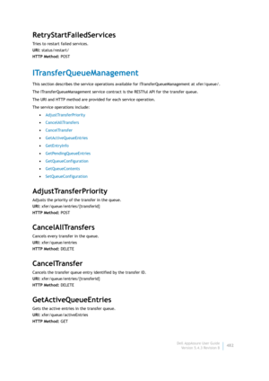 Page 484Dell AppAssure User Guide
Version 5.4.3 Revision B482
RetryStartFailedServices
Tries to restart failed services.
URI: status/restart/
HTTP Method: POST
ITransferQueueManagement
This section describes the service operations available for ITransferQueueManagement at xfer/queue/. 
The ITransferQueueManagement service contract is the RESTful API for the transfer queue.
The URI and HTTP method are provided for each service operation.
The service operations include:
•AdjustTransferPriority
•CancelAllTransfers...