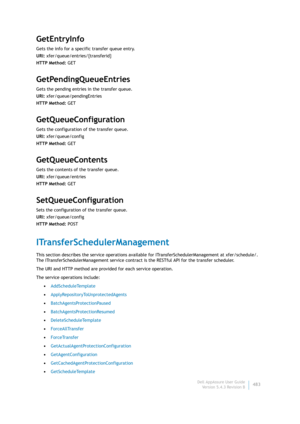 Page 485Dell AppAssure User Guide
Version 5.4.3 Revision B483
GetEntryInfo
Gets the info for a specific transfer queue entry.
URI: xfer/queue/entries/{transferid}
HTTP Method: GET
GetPendingQueueEntries
Gets the pending entries in the transfer queue.
URI: xfer/queue/pendingEntries
HTTP Method: GET
GetQueueConfiguration
Gets the configuration of the transfer queue.
URI: xfer/queue/config
HTTP Method: GET
GetQueueContents
Gets the contents of the transfer queue.
URI: xfer/queue/entries
HTTP Method: GET...