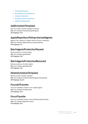 Page 486Dell AppAssure User Guide
Version 5.4.3 Revision B484 •GetScheduleTemplates
•RemoveRepositoryFromProtection
•SetAgentConfiguration
•SetAgentProtectionConfiguration
•UpdateScheduleTemplate
AddScheduleTemplate
Gets the transfer schedule templates collection.
URI: xfer/schedule/transferScheduleTemplates
HTTP Method: POST
ApplyRepositoryToUnprotectedAgents
Applies a new repository to agents that do not have a repository.
URI: xfer/schedule/applyrepository/{repositoryName}
HTTP Method: PUT...