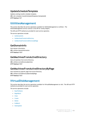 Page 488Dell AppAssure User Guide
Version 5.4.3 Revision B486
UpdateScheduleTemplate
Updates existing transfer schedule template.
URI: xfer/schedule/transferScheduleTemplates/{templateId}
HTTP Method: PUT
IUtilitiesManagement
This section describes the service operations available for IUtilitiesManagement at utilities/. The 
IUtilitiesManagement service contract is the API for variety helpers.
The URI and HTTP method are provided for each service operation.
The service operations include:
•GetDomainInfo...