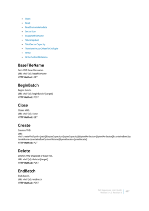 Page 489Dell AppAssure User Guide
Version 5.4.3 Revision B487 •Open
•Read
•ReadCustomMetadata
•SectorSize
•SnapshotFileName
•Ta k e S n a p s h o t
•TotalSectorCapacity
•TranslateSectorOffsetToChsTuple
•Wr i te
•WriteCustomMetadata
BaseFileName
Gets VHD base file name.
URI: vhd/{id}/baseFileName
HTTP Method: GET
BeginBatch
Begins batch.
URI: vhd/{id}/beginBatch/{target}
HTTP Method: POST
Close
Closes VHD.
URI: vhd/{id}/close
HTTP Method: GET
Create
Creates VHD.
URI:...