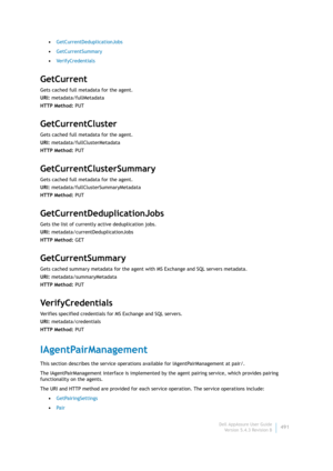 Page 493Dell AppAssure User Guide
Version 5.4.3 Revision B491 •GetCurrentDeduplicationJobs
•GetCurrentSummary
•VerifyCredentials
GetCurrent
Gets cached full metadata for the agent.
URI: metadata/fullMetadata
HTTP Method: PUT
GetCurrentCluster
Gets cached full metadata for the agent.
URI: metadata/fullClusterMetadata
HTTP Method: PUT
GetCurrentClusterSummary
Gets cached full metadata for the agent.
URI: metadata/fullClusterSummaryMetadata
HTTP Method: PUT
GetCurrentDeduplicationJobs
Gets the list of currently...