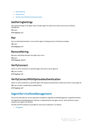 Page 494Dell AppAssure User Guide
Version 5.4.3 Revision B492 •RemovePairing
•VerifyConnect
•VerifyConnectWithOptionalAuthentication
GetPairingSettings
Gets pairing settings of the Agent which includes agent ID, paired Core name and security certificate 
thumbprints.
URI: pair/
HTTP Method: GET
Pair
Sets up relationship between a Core and the Agent including security certificates exchange.
URI: pair/
HTTP Method: PUT
RemovePairing
Removes relationship between the Agent and a Core.
URI: pair/
HTTP Method: DELETE...