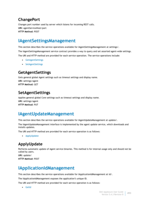 Page 495Dell AppAssure User Guide
Version 5.4.3 Revision B493
ChangePort
Changes port number used by server which listens for incoming REST calls.
URI: agentServiceHost/port
HTTP Method: POST
IAgentSettingsManagement
This section describes the service operations available for IAgentSettingsManagement at settings/. 
The IAgentSettingsManagement service contract provides a way to query and set assorted agent-wide settings.
The URI and HTTP method are provided for each service operation. The service operations...