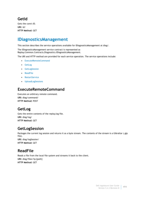 Page 496Dell AppAssure User Guide
Version 5.4.3 Revision B494
GetId
Gets the cores ID.
URI: id/
HTTP Method: GET
IDiagnosticsManagement
This section describes the service operations available for IDiagnosticsManagement at diag/. 
The IDiagnosticsManagement service contract is represented as 
Replay.Common.Contracts.Diagnostics.IDiagnosticsManagement.
The URI and HTTP method are provided for each service operation. The service operations include:
•ExecuteRemoteCommand
•GetLog
•GetLogSession
•ReadFile...