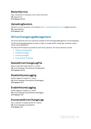 Page 497Dell AppAssure User Guide
Version 5.4.3 Revision B495
RestartService
Stops, forcibly kills (if necessary), and re-starts the service.
URI: diag/service/
HTTP Method: DELETE
UploadLogSessions
Uploads the current log session to the Gibraltar (http://www.gibraltarsoftware.com/) logging framework.
URI: diag/logSession/
HTTP Method: POST
IDriverChangeLogsManagement
This section describes the service operations available for IDriverChangeLogsManagement at driverchangelogs/. 
The IDriverChangeLogsManagement...