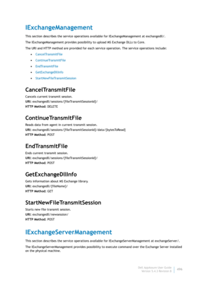 Page 498Dell AppAssure User Guide
Version 5.4.3 Revision B496
IExchangeManagement
This section describes the service operations available for IExchangeManagement at exchangedll/. 
The IExchangeManagement provides possibility to upload MS Exchange DLLs to Core.
The URI and HTTP method are provided for each service operation. The service operations include:
•CancelTransmitFile
•ContinueTransmitFile
•EndTransmitFile
•GetExchangeDllInfo
•StartNewFileTransmitSession
CancelTransmitFile
Cancels current transmit...