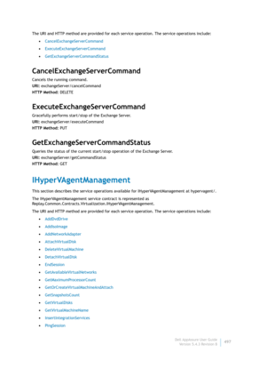 Page 499Dell AppAssure User Guide
Version 5.4.3 Revision B497 The URI and HTTP method are provided for each service operation. The service operations include:
•CancelExchangeServerCommand
•ExecuteExchangeServerCommand
•GetExchangeServerCommandStatus
CancelExchangeServerCommand
Cancels the running command.
URI: exchangeServer/cancelCommand
HTTP Method: DELETE
ExecuteExchangeServerCommand
Gracefully performs start/stop of the Exchange Server.
URI: exchangeServer/executeCommand
HTTP Method: PUT...