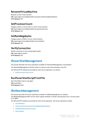 Page 502Dell AppAssure User Guide
Version 5.4.3 Revision B500
RenameVirtualMachine
Renames current virtual machine.
URI: hypervagent/{virtualMachineId}/newname/{newVirtualMachineName}
HTTP Method: PUT
SetProcessorCount
Changes number of virtual CPUs in current virtual machine.
URI: hypervagent/{virtualMachineId}/cpu/{processorCount}
HTTP Method: PUT
SetRamMegabytes
Changes amount of RAM in current virtual machine.
URI: hypervagent/{virtualMachineId}/ram/{ramValue}
HTTP Method: PUT
Ve r i f y C o n n e c t i o n...