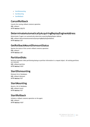 Page 503Dell AppAssure User Guide
Version 5.4.3 Revision B501 •StartDismounting
•StartMounting
•StartRollback
CancelRollback
Cancels the running rollback (restore) operation.
URI: rollback/
HTTP Method: DELETE
DeterminateAutomaticallyAcquiringReplayEngineAddress
Determinate if agent can automatically determine acquiring ReplayEngine Address.
URI: rollback/determinateAutomaticallyAcquiringReplayEngineAddress
HTTP Method: GET
GetRollbackMountDismountStatus
Queries the status of the current rollback (restore)...
