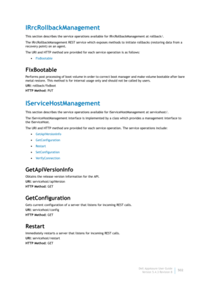 Page 504Dell AppAssure User Guide
Version 5.4.3 Revision B502
IRrcRollbackManagement
This section describes the service operations available for IRrcRollbackManagement at rollback/. 
The IRrcRollbackManagement REST service which exposes methods to initiate rollbacks (restoring data from a 
recovery point) on an agent.
The URI and HTTP method are provided for each service operation is as follows:
•FixBootable
FixBootable
Performs post processing of boot volume in order to correct boot manager and make volume...