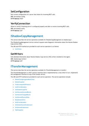 Page 505Dell AppAssure User Guide
Version 5.4.3 Revision B503
SetConfiguration
Sets current configuration of a server that listens for incoming REST calls.
URI: servicehost/config
HTTP Method: POST
Ve r i f y C o n n e c t i o n
Allows to verify if listening server is configured properly and able to receive incoming REST calls.
URI: servicehost/verify
HTTP Method: GET
IShadowCopyManagement
This section describes the service operations available for IShadowCopyManagement at shadowcopy/. 
The IShadowCopyManagement...