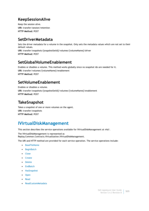 Page 507Dell AppAssure User Guide
Version 5.4.3 Revision B505
KeepSessionAlive
Keep the session alive.
URI: transfer/session/retention
HTTP Method: POST
SetDriverMetadata
Sets the driver metadata for a volume in the snapshot. Only sets the metadata values which are not set to their 
default values.
URI: transfer/snapshots/{snapshotSetId}/volumes/{volumeName}/driver
HTTP Method: POST
SetGlobalVolumeEnablement
Enables or disables a volume. This method works globally since no snapshot ids are needed for it.
URI:...