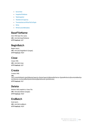 Page 508Dell AppAssure User Guide
Version 5.4.3 Revision B506 •SectorSize
•SnapshotFileName
•Ta k e S n a p s h o t
•TotalSectorCapacity
•TranslateSectorOffsetToChsTuple
•Wr i te
•WriteCustomMetadata
BaseFileName
Gets VHD base file name.
URI: vhd/{id}/baseFileName
HTTP Method: GET
BeginBatch
Begins batch.
URI: vhd/{id}/beginBatch/{target}
HTTP Method: POST
Close
Closes VHD.
URI: vhd/{id}/close
HTTP Method: GET
Create
Creates VHD.
URI:...