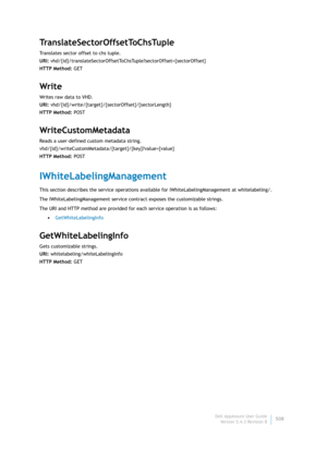 Page 510Dell AppAssure User Guide
Version 5.4.3 Revision B508
TranslateSectorOffsetToChsTuple
Translates sector offset to chs tuple.
URI: vhd/{id}/translateSectorOffsetToChsTuple?sectorOffset={sectorOffset}
HTTP Method: GET
Write
Writes raw data to VHD.
URI: vhd/{id}/write/{target}/{sectorOffset}/{sectorLength}
HTTP Method: POST
WriteCustomMetadata
Reads a user-defined custom metadata string.
vhd/{id}/writeCustomMetadata/{target}/{key}?value={value}
HTTP Method: POST
IWhiteLabelingManagement
This section...