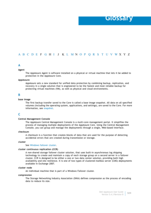 Page 511Dell AppAssure User Guide
Version 5.4.3 Revision B509
Glossary
A
Agent
The AppAssure Agent is software installed on a physical or virtual machine that lets it be added to 
protection in the AppAssure Core.
AppAssure
AppAssure sets a new standard for unified data protection by combining backup, replication, and 
recovery in a single solution that is engineered to be the fastest and most reliable backup for 
protecting virtual machines (VM), as well as physical and cloud environments.
B
base image
The...