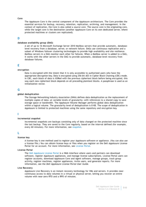 Page 512Dell AppAssure User Guide
Version 5.4.3 Revision B510 Core
The AppAssure Core is the central component of the AppAssure architecture. The Core provides the 
essential services for backup, recovery, retention, replication, archiving, and management. In the 
context of replication, the Core is also called a source core. The source core is the originating core, 
while the target core is the destination (another AppAssure Core on its own dedicated server, where 
protected machines or clusters are...