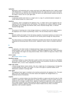 Page 515Dell AppAssure User Guide
Version 5.4.3 Revision B513 replication
Replication is self-optimizing with a unique read-match-write (RMW) algorithm that is tightly coupled 
with deduplication. It represents the relationship between the target and source cores in the same 
site or across two sites with slow link in which the source core asynchronously transmits the data to 
the target or source core on a per agent basis.
replicated machine
A replicated machine (also known as a target core) is a copy of a...
