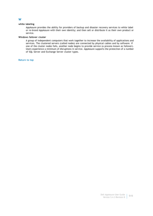 Page 517Dell AppAssure User Guide
Version 5.4.3 Revision B515
W
white labeling
AppAssure provides the ability for providers of backup and disaster recovery services to white label 
or re-brand AppAssure with their own identity; and then sell or distribute it as their own product or 
service.
Windows failover cluster
A group of independent computers that work together to increase the availability of applications and 
services. The clustered servers (called nodes) are connected by physical cables and by software....