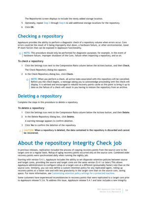 Page 61Dell AppAssure User Guide
Version 5.4.3 Revision B59 The Repositories screen displays to include the newly added storage location.
5 Optionally, repeat Step 3 through Step 6 to add additional storage locations for the repository.
6Click OK.
Checking a repository
AppAssure provides the ability to perform a diagnostic check of a repository volume when errors occur. Core 
errors could be the result of it being improperly shut down, a hardware failure, or other environmental, lower 
IP stack factors that can...