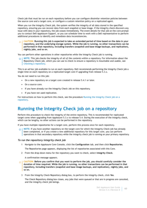 Page 62Dell AppAssure User Guide
Version 5.4.3 Revision B60 Check job that must be run on each repository before you can configure dissimilar retention policies between 
the source core and a target core, or configure a custom retention policy on a replicated agent.
When you run the Integrity Check job, the system verifies the integrity of all data stored in the specified 
repository, ensuring you can recover data from each snapshot or base image. If the integrity check discovers any 
issue with data in your...