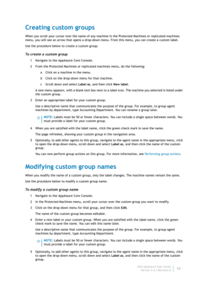 Page 64Dell AppAssure User Guide
Version 5.4.3 Revision B62
Creating custom groups
When you scroll your cursor over the name of any machine in the Protected Machines or replicated machines 
menu, you will see an arrow that opens a drop-down menu. From this menu, you can create a custom label.
Use the procedure below to create a custom group.
To create a custom group
1 Navigate to the AppAssure Core Console.
2 From the Protected Machines or replicated machines menu, do the following:
a Click on a machine in the...