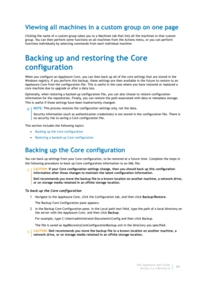 Page 66Dell AppAssure User Guide
Version 5.4.3 Revision B64
Viewing all machines in a custom group on one page
Clicking the name of a custom group takes you to a Machines tab that lists all the machines in that custom 
group. You can then perform some functions on all machines from the Actions menu, or you can perform 
functions individually by selecting commands from each individual machine.
Backing up and restoring the Core 
configuration
When you configure an AppAssure Core, you can then back up all of the...