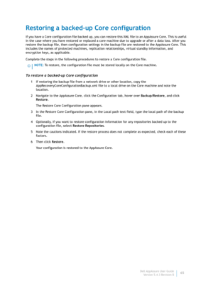 Page 67Dell AppAssure User Guide
Version 5.4.3 Revision B65
Restoring a backed-up Core configuration
If you have a Core configuration file backed up, you can restore this XML file to an AppAssure Core. This is useful 
in the case where you have restored or replaced a core machine due to upgrade or after a data loss. After you 
restore the backup file, then configuration settings in the backup file are restored to the AppAssure Core. This 
includes the names of protected machines, replication relationships,...