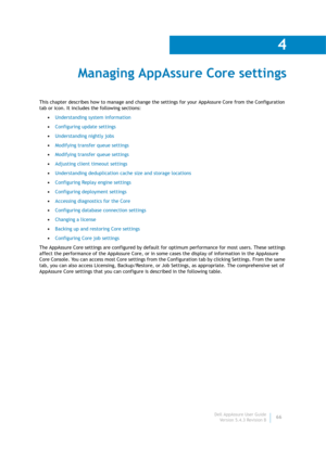 Page 68Dell AppAssure User Guide
Version 5.4.3 Revision B
4
66
 Managing AppAssure Core settings
This chapter describes how to manage and change the settings for your AppAssure Core from the Configuration 
tab or icon. It includes the following sections:
•Understanding system information
•Configuring update settings
•Understanding nightly jobs
•Modifying transfer queue settings
•Modifying transfer queue settings
•Adjusting client timeout settings
•Understanding deduplication cache size and storage locations...