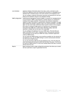 Page 72Dell AppAssure User Guide
Version 5.4.3 Revision B70 Local database AppAssure displays information about Core tasks, events, and alerts on the 
Events tab. AppAssure stores this transactional information in a MongoDB service 
database that is installed locally on the same machine as the AppAssure Core.
You can configure credential information (username and password) for the local 
Mongo service database using the Local database settings.
SNMP configuration Simple Network Management Protocol (SNMP) is a...