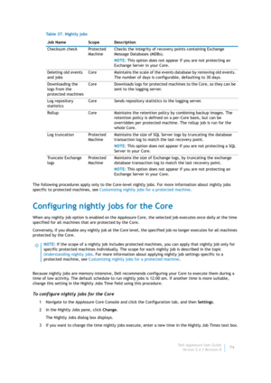 Page 76Dell AppAssure User Guide
Version 5.4.3 Revision B74 The following procedures apply only to the Core-level nightly jobs. For more information about nightly jobs 
specific to protected machines, see Customizing nightly jobs for a protected machine.
Configuring nightly jobs for the Core
When any nightly job option is enabled on the AppAssure Core, the selected job executes once daily at the time 
specified for all machines that are protected by the Core. 
Conversely, if you disable any nightly job at the...
