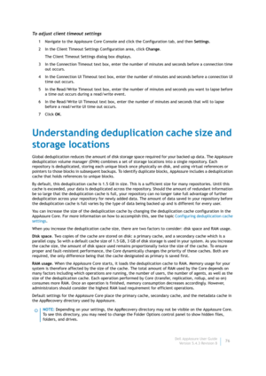 Page 78Dell AppAssure User Guide
Version 5.4.3 Revision B76
To adjust client timeout settings
1 Navigate to the AppAssure Core Console and click the Configuration tab, and then Settings.
2 In the Client Timeout Settings Configuration area, click Change.
The Client Timeout Settings dialog box displays.
3 In the Connection Timeout text box, enter the number of minutes and seconds before a connection time 
out occurs.
4 In the Connection UI Timeout text box, enter the number of minutes and seconds before a...