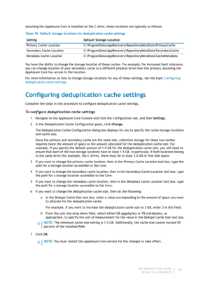 Page 79Dell AppAssure User Guide
Version 5.4.3 Revision B77 Assuming the AppAssure Core is installed on the C drive, these locations are typically as follows:
You have the ability to change the storage location of these caches. For example, for increased fault tolerance, 
you can change location of your secondary cache to a different physical drive than the primary, assuming the 
AppAssure Core has access to the location. 
For more information on how to change storage locations for any of these settings, see...